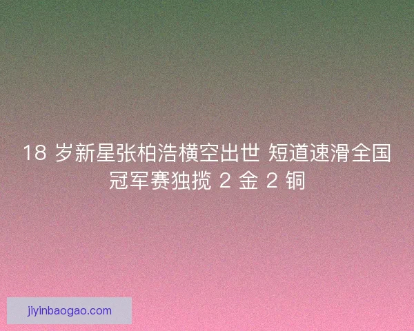 18 岁新星张柏浩横空出世 短道速滑全国冠军赛独揽 2 金 2 铜