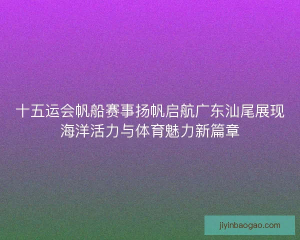 十五运会帆船赛事扬帆启航广东汕尾展现海洋活力与体育魅力新篇章