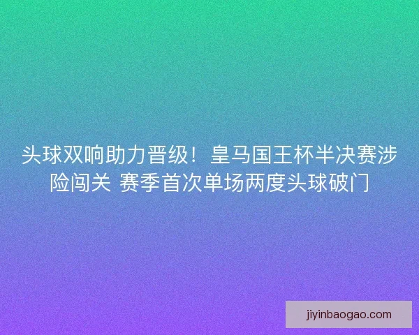 头球双响助力晋级！皇马国王杯半决赛涉险闯关 赛季首次单场两度头球破门